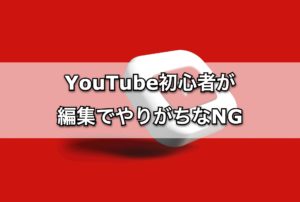 YouTube初心者が編集でやりがちなNG行動